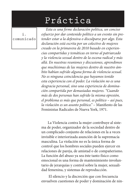 Practica  Esta es una firme declaracion politica, un conciso esfuerzo por dar contenido politico a un evento sin pre- tender estar a la defensiva o disculparse por algo. Esta declaracion estd escrita por un colectivo de mujeres creado en la primavera de 2010 basado en experien- cias compartidas y temiticas en torno al patriarcado yla violencia sexual dentro de la escena radical y mds alld. En nuestras reuniones y discusiones, aprendimos que muchisimas de las mujeres dentro de nuestro dm- bito habian sufrido alguna forma de violencia sexual. No es ninguna coincidencia que hayamos tenido  esta experiencia con el poder. La violacién no es una desgracia personal, sino una experiencia de domina- cién compartida por demasiadas mujeres. “Cuando mis de dos personas han sufrido la misma opresion,  el problema es mis que personal, es politico - asi pues, la violacién es un asunto politico” - Manifiesto de las Feministas Radicales de Nueva York, 1971  La Violencia contra la mujer contribuye al siste- ma de poder, organizador de la sociedad dentro de un complicado conjunto de relaciones en la a veces invisible ¢ interiorizada asuncién de la supremacia masculina. La violacién no s la tnica forma de control que los hombres sociales pucden ejercer en relaciones de pareja, de amistad o de compafierismo. La funcién del abuso ya sea éste tanto fisico como emocional es una forma de mantenimiento involun- tario de jerarquias y control sobre la mujer, sexuali- dad femenina, y sistemas de reproduccin.  El silencio y la discrecion que con frecuencia envuelven cuestiones de poder y dominacién de nin- 